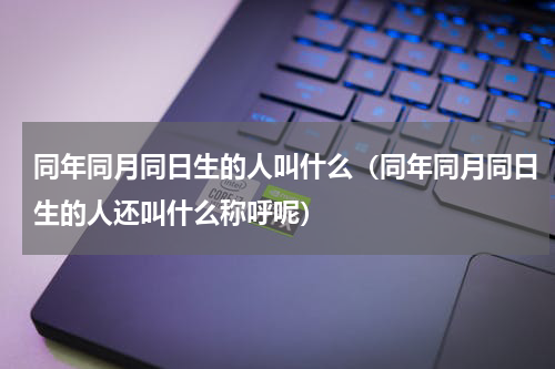 同年同月同日生的人叫什么（同年同月同日生的人还叫什么称呼呢）