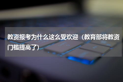 教资报考为什么这么受欢迎（教育部将教资门槛提高了）
