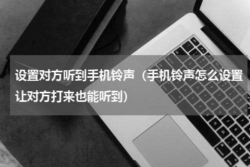设置对方听到手机铃声（手机铃声怎么设置让对方打来也能听到）