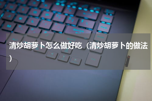 清炒胡萝卜怎么做好吃（清炒胡萝卜的做法）