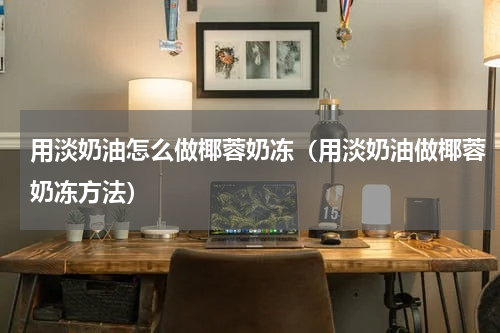 用淡奶油怎么做椰蓉奶冻（用淡奶油做椰蓉奶冻方法）