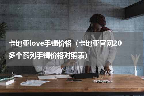 卡地亚love手镯价格（卡地亚官网20多个系列手镯价格对照表）