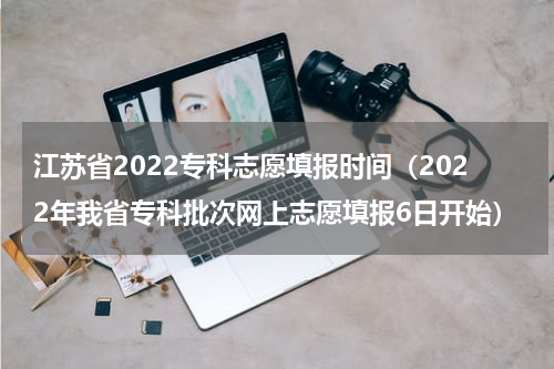 江苏省2022专科志愿填报时间（2022年我省专科批次网上志愿填报6日开始）