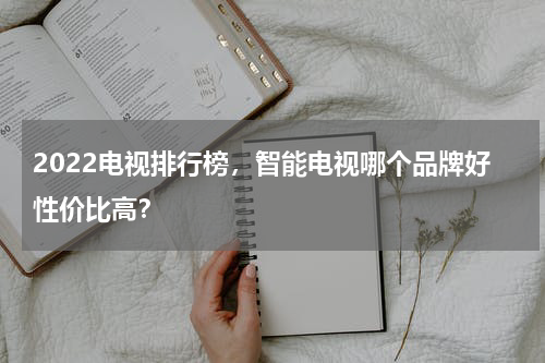 2022电视排行榜，智能电视哪个品牌好性价比高？