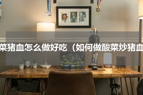 酸菜猪血怎么做好吃（如何做酸菜炒猪血）