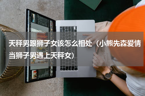 天秤男跟狮子女该怎么相处（小熊先森爱情当狮子男遇上天秤女）