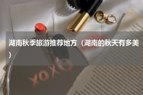 湖南秋季旅游推荐地方（湖南的秋天有多美）