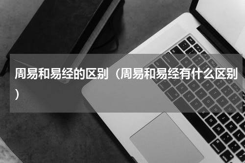 周易和易经的区别（周易和易经有什么区别）