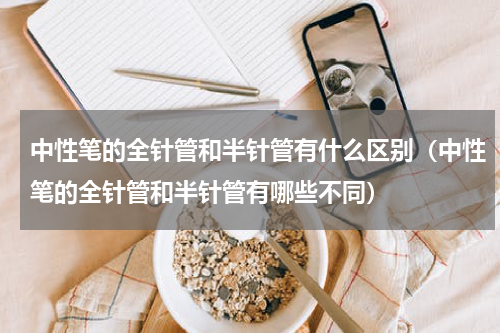 中性笔的全针管和半针管有什么区别（中性笔的全针管和半针管有哪些不同）