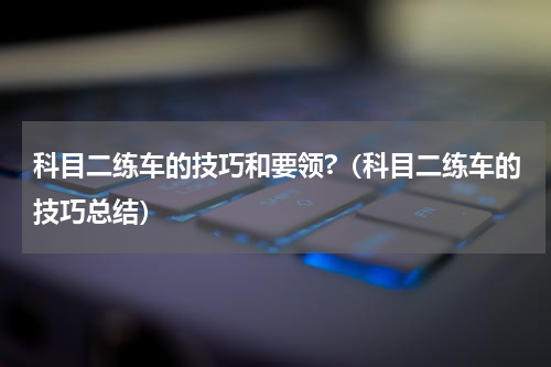 科目二练车的技巧和要领?（科目二练车的技巧总结）