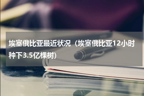 埃塞俄比亚最近状况（埃塞俄比亚12小时种下3.5亿棵树）