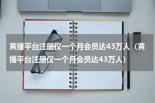 黄播平台注册仅一个月会员达43万人（黄播平台注册仅一个月会员达43万人）