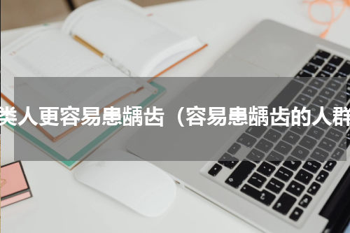 哪类人更容易患龋齿（容易患龋齿的人群）