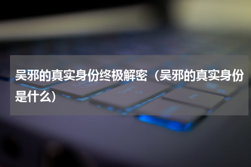 吴邪的真实身份终极解密（吴邪的真实身份是什么）