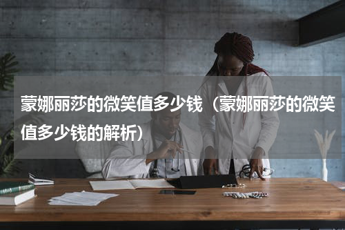 蒙娜丽莎的微笑值多少钱（蒙娜丽莎的微笑值多少钱的解析）