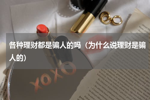 各种理财都是骗人的吗（为什么说理财是骗人的）