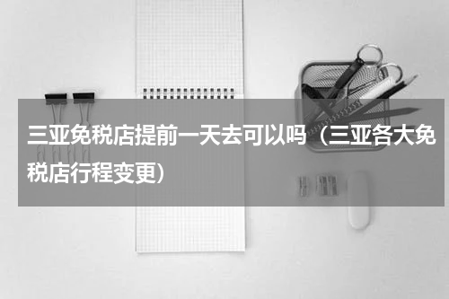 三亚免税店提前一天去可以吗（三亚各大免税店行程变更）