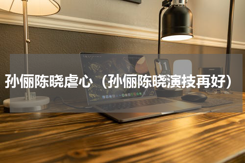 孙俪陈晓虐心（孙俪陈晓演技再好）