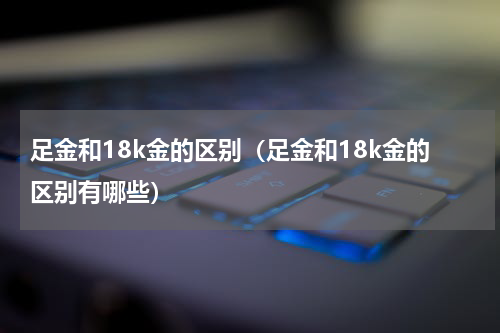 足金和18k金的区别（足金和18k金的区别有哪些）