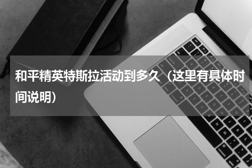 和平精英特斯拉活动到多久（这里有具体时间说明）