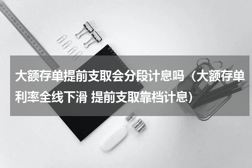 大额存单提前支取会分段计息吗（大额存单利率全线下滑 提前支取靠档计息）