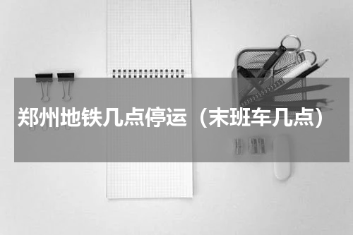 郑州地铁几点停运（末班车几点）
