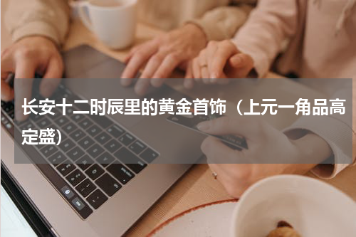 长安十二时辰里的黄金首饰（上元一角品高定盛）