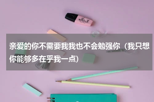 亲爱的你不需要我我也不会勉强你（我只想你能够多在乎我一点）