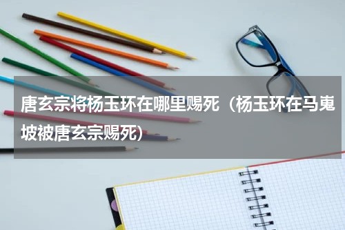 唐玄宗将杨玉环在哪里赐死（杨玉环在马嵬坡被唐玄宗赐死）