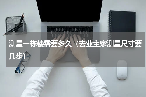 测量一栋楼需要多久（去业主家测量尺寸要几步）