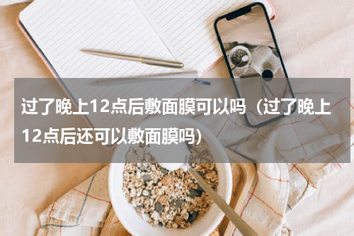 过了晚上12点后敷面膜可以吗（过了晚上12点后还可以敷面膜吗）