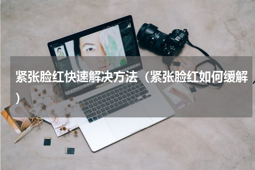 紧张脸红快速解决方法（紧张脸红如何缓解）