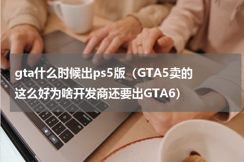 gta什么时候出ps5版（GTA5卖的这么好为啥开发商还要出GTA6）