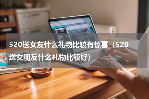 520送女友什么礼物比较有惊喜（520送女朋友什么礼物比较好）