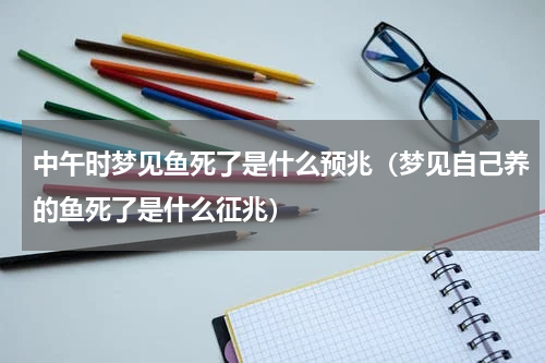 中午时梦见鱼死了是什么预兆（梦见自己养的鱼死了是什么征兆）