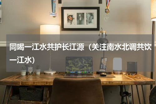 同喝一江水共护长江源（关注南水北调共饮一江水）