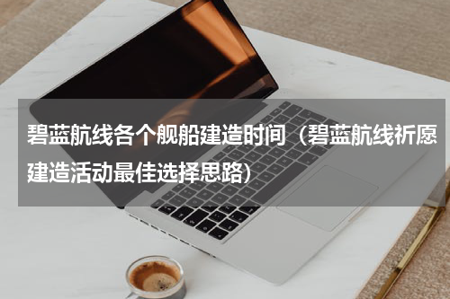 碧蓝航线各个舰船建造时间（碧蓝航线祈愿建造活动最佳选择思路）