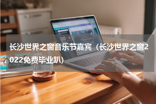 长沙世界之窗音乐节嘉宾（长沙世界之窗2022免费毕业趴）
