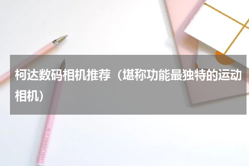 柯达数码相机推荐（堪称功能最独特的运动相机）