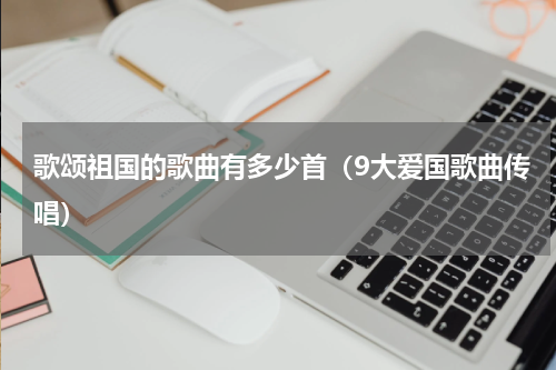 歌颂祖国的歌曲有多少首（9大爱国歌曲传唱）