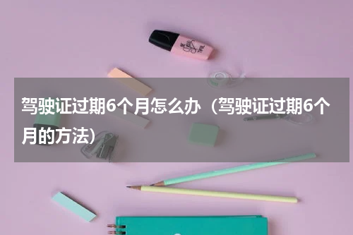 驾驶证过期6个月怎么办（驾驶证过期6个月的方法）