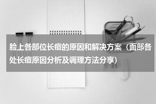 脸上各部位长痘的原因和解决方案（面部各处长痘原因分析及调理方法分享）