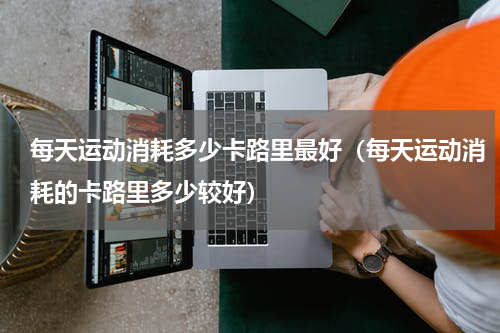 每天运动消耗多少卡路里最好（每天运动消耗的卡路里多少较好）