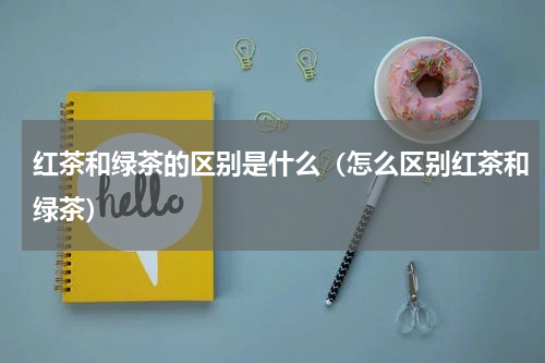 红茶和绿茶的区别是什么（怎么区别红茶和绿茶）