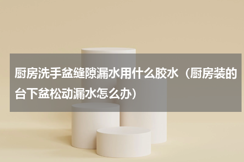 厨房洗手盆缝隙漏水用什么胶水（厨房装的台下盆松动漏水怎么办）
