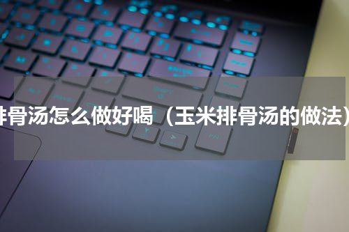 排骨汤怎么做好喝（玉米排骨汤的做法）