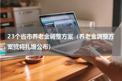 23个省市养老金调整方案（养老金调整方案或将扎堆公布）