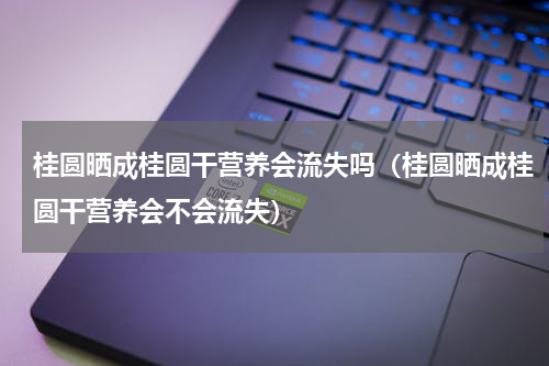桂圆晒成桂圆干营养会流失吗（桂圆晒成桂圆干营养会不会流失）
