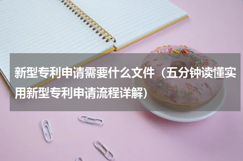 新型专利申请需要什么文件（五分钟读懂实用新型专利申请流程详解）