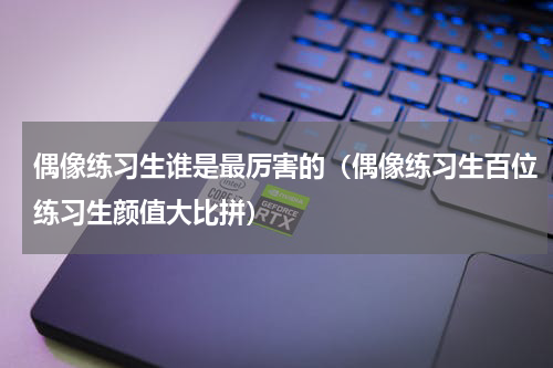 偶像练习生谁是最厉害的（偶像练习生百位练习生颜值大比拼）